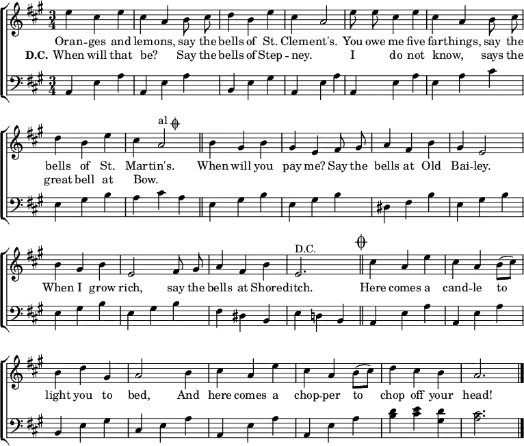 
\header { tagline = ##f }
\layout { indent = 0
  \context { \Score \remove "Bar_number_engraver" }
  \context { \Voice \remove "Dynamic_engraver" }
}

global = { \key a \major \time 3/4 }

repeated = \relative c'' { \global \autoBeamOff \set midiInstrument = "tubular bells"
  e4 cis e | cis a b8 cis | d4 b e | cis a2 |
  e'8 e cis4 e | cis a b8 cis | d4 b e | cis a2^\markup { "al" \musicglyph "scripts.coda" } \bar "||"
}
payme = \relative c'' {
  b4 gis b | gis e fis8 gis | a4 fis b | gis e2 |
  b'4 gis b | e,2 fis8 gis | a4 fis b | e,2.^"D.C." \bar "||" \mark \markup { \musicglyph "scripts.coda" }
}
koda = \relative c' {
  cis'4 a e' | cis a b8 ([cis]) | b4 d gis, | a2
  b4 cis a e' | cis a b8 ([cis]) | d4 cis b | a2. \bar "|."
}
grep = \relative c { \global \clef bass \set midiInstrument = "tubular bells"
  a4 e' a | a,4 e' a | b, e gis | a,4 e' a | 
  a,4 e' a | e a cis | e, gis b | a cis a |
}
gpay = \relative c {
  e gis b | e, gis b | dis, fis b | e, gis b |
  e, gis b | e, gis b | fis dis b | e d! b |
}
gkoda = \relative c {
  a e' a | a, e' a | b, e gis | cis, e a |
  a, e' a | a, e' a | <d b> <e cis> <d gis,> | <cis a>2. \bar "|."
}
verse = \new Lyrics \lyricmode {
  << { Oran -- ges and lem -- ons,
  say the bells of St. Clem -- ent's.

  You owe me five far -- things,
  say the bells of St. Mar -- tin's.
  
  When will you pay me?
  Say the bells at Old Bai -- ley.

  When I grow rich,
  say the bells at Shore -- ditch. }
  \new Lyrics { \set stanza = "D.C."
  When will that be? _ 
  Say the bells of Step -- ney. _
  I _ do not know,  _
  says the great bell at Bow. _ }
  >>
  Here comes a cand -- le to light you to bed,
  And here comes a chop -- per to chop off your head!
}

\score { \new ChoirStaff
  <<
    { \repeated \payme \koda }
    \addlyrics \verse
    \new Staff { \grep \gpay \gkoda }
  >>
  \layout { }
}
\score { { << { \repeated \payme \repeated \koda } \\ { \grep \gpay \grep \gkoda } >> }
  \midi { \tempo 4=120
    \context { \Score midiChannelMapping = #'instrument }
    \context { \Staff \remove "Staff_performer" }
    \context { \Voice \consists "Staff_performer" }
  }
}
