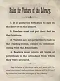 List of rules for the library: 1. It is positively forbidden to spit on the floor or on the heaters. 2. Readers must not put their feet on the furniture. 3. Visitors are not permitted to talk in the reading-rooms, except in communicating with the Attendants. 4. Readers must return all books or periodicals to the Attendant from whom they were produced. Any violation of the above rules will meet with instant reprimand, and persistence therein will be followed by exclusion from the privileges of the Library."