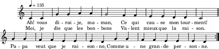 \header { tagline = ##f }
\score {
\new Staff \with { \remove "Time_signature_engraver" }
<<
\new Voice = "melody"
\relative c'' {
\key c \major
\time 4/4
\tempo 4 = 135
\override TupletBracket #'bracket-visibility = ##f
\autoBeamOff
\repeat volta 2 {
\partial 2
c,4 c g' g a a g2 f4 f e e d d c2 \bar "||"
g'4 g f f e e e d g4 g f f e e e d }
}
\new Lyrics \lyricsto "melody" {
Ah! vous di -- rai -- je, ma -- man, Ce qui cau -- se mon tour -- ment! Pa -- pa veut que je rai -- son -- ne, Comme u -- ne gran -- de per -- son -- ne.
}
\new Lyrics \lyricsto "melody" {
Moi, je dis que les bon -- bons Va -- lent mieux que la rai -- son.
}
>>
\layout { \context { \remove "Metronome_mark_engraver" } } \midi {}
}