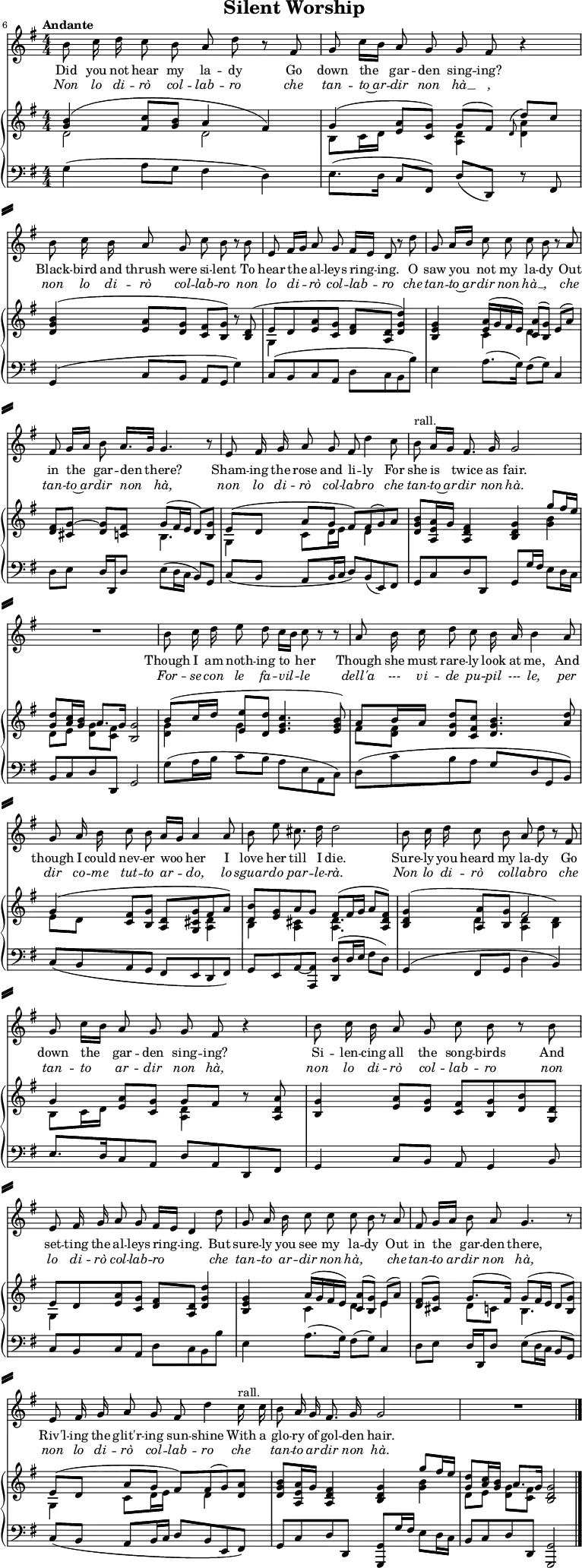 
% Source: "Silent Worship" in Arthur Somervell: Ten Songs, (1928), pp. 34–37 – via IMSLP
\header {   tagline = ##f
  title = "Silent Worship"
}

\paper { paper-height = 60\cm
  system-system-spacing = #'((basic-distance . 5) (padding . 5))
  system-separator-markup = \slashSeparator
}

\layout { indent = 0 \set Score.tempoHideNote = ##t}

global = {
  \key g \major
  \numericTimeSignature
  \time 4/4
  \tempo "Andante"
}

tenorVoice = \relative c' { \global \autoBeamOff
  \set Score.currentBarNumber = #6 \bar ""
  \override Score.BarNumber.break-visibility = ##(#f #f #t)
  b'8 c16 d c8 b a d r8 fis, | \override Score.BarNumber.break-visibility = ##(#f #f #f)
  g c16 [b] a8 g g fis r4 |
  b8 c16 b a8 g c b r8 b |
  e, fis16 [g] a8 g fis16 [e] d8 r8 d' |
  g, a16 [b] c8 c c b r a | fis g16 [a] b8 a16. [g32] g4. r8 |
  e fis16 g a8 g fis d'4 c8 | \tempo 4 = 62 b^"rall." a16 [g] fis8. g16 \tempo 4 = 68 g2 | R1
  b8 c16 d e8 d c16 [b] c8 r8 r8 | a8 b16 c d8 c b16 a b4 a8 |
  g a16 b c8 b a16 [g] a4 a8 | b e cis8. d16 d2 |
  b8 c16 d c8 b a d r fis, | g c16 [b] a8 g g fis r4 |
  b8 c16 b a8 g c b r b | e, fis16 g a8 g fis16 [e] d4 d'8 |
  g, a16 b c8 c c b r a | fis g16 [a] b8 a g4. r8 |
  e fis16 g a8 g fis d'4 \tempo 4 = 62 c16^"rall." c | b8 a16 g fis8. g16 \tempo 4 = 68 g2 | R1 \bar "|."
}

verse = \lyricmode { \override LyricHyphen.minimum-distance = #0.5
  Did you not hear my la -- dy
  Go down the gar -- den sing -- ing?
  Black -- bird and thrush were si -- lent
  To hear the al -- leys ring -- ing.

  O saw you not my la -- dy
  Out in the gar -- den there?
  Sham -- ing the rose and li -- ly
  For she is twice as fair.

  Though I am noth -- ing to her
  Though she must rare -- ly look at me,
  And though I could nev -- er woo her
  I love her till I die.

  Sure -- ly you heard my la -- dy
  Go down the gar -- den sing -- ing?
  Si -- len -- cing all the song -- birds
  And set -- ting the al -- leys ring -- ing.

  But sure -- ly you see my la -- dy
  Out in the gar -- den there,
  Riv'l -- ing the glit'r -- ing sun -- shine
  With a glo -- ry of gol -- den hair. 
}
verseI = \lyricmode { \override LyricText.font-shape = #'italic
  Non lo di -- rò col -- lab -- ro
  che tan -- to~ar -- dir non hà __ ,
  non lo di -- rò col -- lab -- ro
  non lo di -- rò col -- lab -- ro
  che tan -- to~ar -- dir non hà __ ,
  che tan -- to~ar -- dir non hà,
  non lo di -- rò col -- lab -- ro
  che tan -- to~ar -- dir non hà.
  For -- se con le fa -- vil -- le
  dell'a --- vi  -- de pu -- pil --- le,
  per dir co -- me tut -- to ar -- do,
  lo sguar -- do par -- le -- rà.
  Non lo di -- rò col -- lab -- ro
  che tan -- to ar -- dir non hà,
  non lo di -- rò col -- lab -- ro
  non lo di -- rò col -- lab -- ro ___
  che tan -- to ar -- dir non hà, ___
  che tan -- to_ar -- dir non hà,
  non lo di -- rò col -- lab -- ro
  che ___ tan -- to ar -- dir non hà.
}

rightOne = \relative c'' { \global
  <b g>4 (<c fis,>8 <b g> a4 fis) |
  g4 (<a e>8 [<g c,>]) g [(fis)] \appoggiatura d d' c |
  <b g d>4 (<a e>8 [<g d>] <fis c> [<g b,>]) r <d b> ( | e8 [d <a' e> <g c,>] <fis d> <d a> <d' g, d>4) |
  <g, e b> <a e>16 (g fis e) <a c,>8 ([<g b,>]) e (a) | <fis d> [<g~ cis,>] <g d> <fis c> g (fis16 e d8) <g b,> |
  e ([d] a' g fis) fis (g) a | <g b d,> <a e a,>16 g <fis d a>4 <g d b> g'8 fis16 e |
  <d g,>8 <c a>16 <b g> a8. [g16] <g b,>2 |
  b8 (c16 d <e e,>8 <d d,> <c g e>4. <b g e>8) | a b16 a <d g, d>8 <c fis, c> <b g d>4. <a d>8 |
  g4 (<fis c>8 <g b,> <d a> <g cis, g> fis a) | \tempo 4 = 62
  <b d,> <g e> a g fis( \tempo 4 = 68 fis16 g a8 <fis d a>) |
  <g d b>4 (<a a,>8 <g b,> \stemDown <d a>4 <d b>) \stemUp | g4 <a e>8 <g c,> g fis r <a d, a> |
  <g b,>4 <a e>8 <g d> <fis c> <g b,> <b d,> <d, g,> |
  e d <a' e> <g c,> <fis d> <d a> <d' g, d>4 |
  <g, e b> a16 (g fis e) <a c,>8 ([<g b,>]) e (a) | <fis d> (<g cis,>) g8. (fis16) g8 (fis16 e d8 <g b,>) |
  e ([d] a' g fis) fis (g) <a d,>| <b g d> <a e a,>16 g <fis d a>4 <g d b> g'8 fis16 e |
  <d g,>8 <c a>16 <b g> a8. g16 <g d b>2 \bar "|."
}

rightTwo = \relative c'' { \global
  d,2 d | b8 c16 d s4 <d a>4 <d a'> |
  s2. r8 s8 | g,4 s2. |
  s4 c4 d s4 | s2 b4. s8 |
  g4 c8 d16 e s8 d4 s8 | s2. <b' g>4 |
  d,8 [e] <g d> <fis c> s2 |
  <g d>4 g s2 | fis8 <fis d> s2. |
  e8 d s2 <d a>4 | b <cis a> <d a>4. s8 |
  s4 d \stemUp fis2 \stemDown | b,8 c16 d s4 <d a> r8 s8 |
  s1 | g,4 s2. |
  s4 c d e | s4 d8 c b4. s8 |
  g4 c8 d16 e s8 d4 s8 | s2. <b' g>4 |
  d,8 [e] <g d> <fis c> s2 \bar "|."
}

left = \relative c' { \global
  g4 (a8 g fis4 d) | e8. (d16 c8 fis,) d' (d,) r fis |
  g4 (c8 b a g g'4) | c,8 (b c a d c b b') |
  e,4 a8. (g16) fis8 (g) c,4 | d8 e d16 d, d'8 e (d16 c b8) g |
  c (b a b16 c d8) b (e,) fis | g c d d, g g'16 fis e8 d16 c |
  b8 c d d, g2 |
  g'8 (a16 b c8 b a e a, c) | d (c' b a g d g, b) |
  c (b a g fis e d fis) | g e a~ <a a,> <d d,> (d16 e fis8 d) |
  g,4 (fis8 g d'4 b) | e8. [d16 c8 a] d a d, fis |
  g4 c8 b a g4 b8 | c b c a d c b b' |
  e,4 a8. (g16) fis8 (g) c,4 | d8 e d16 d, d'8 e (d16 c b8 g) |
  c (b a b16 c d8 b e, fis) | g c d d, <g g,> g'16 fis e8 d16 c |
  b8 c d d, <g g,>2 \bar "|."
  
}

tenorVoicePart = \new Staff \with { midiInstrument = "tenor sax" } %"synth voice"}
\tenorVoice 
\addlyrics { \verse }
\addlyrics { \verseI }

pianoPart = \new PianoStaff <<
  \new Staff = "right" \with { midiInstrument = "harpsichord" \consists "Merge_rests_engraver" }
  << \rightOne \\ \rightTwo >>
  \new Staff = "left" \with { midiInstrument = "harpsichord" }
  { \clef bass \left }
>>

\score {
  <<
    \tenorVoicePart
    \pianoPart
  >>
  \layout { }
  \midi { \tempo 4=68 }
}

